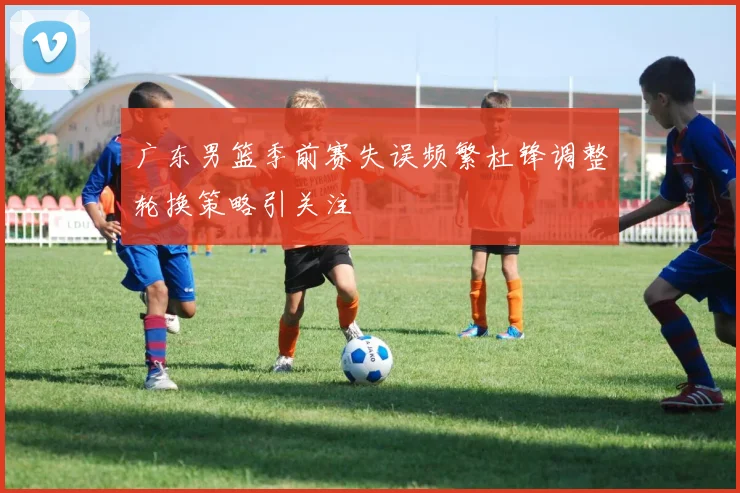 广东男篮季前赛失误频繁杜锋调整轮换策略引关注