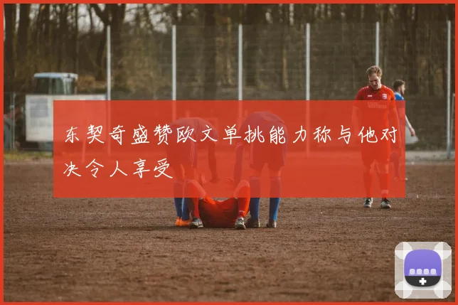 东契奇盛赞欧文单挑能力称与他对决令人享受
