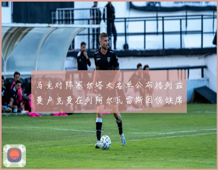 马竞对阵塞尔塔大名单公布格列兹曼卢克曼在列阿尔瓦雷斯因伤缺席