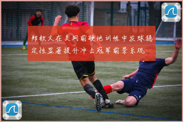 郑钦文在美网前硬地训练中发球稳定性显著提升冲击冠军前景乐观