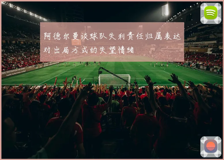 阿德尔曼谈球队失利责任归属表达对出局方式的失望情绪