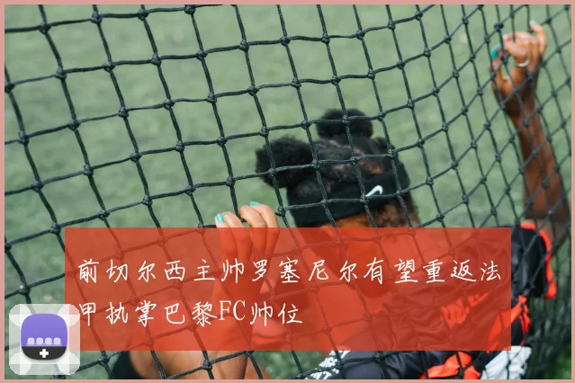 前切尔西主帅罗塞尼尔有望重返法甲执掌巴黎FC帅位