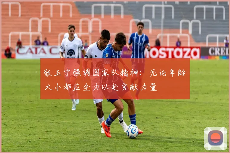 张玉宁强调国家队精神：无论年龄大小都应全力以赴贡献力量