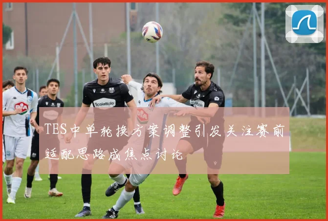 TES中单轮换方案调整引发关注赛前适配思路成焦点讨论