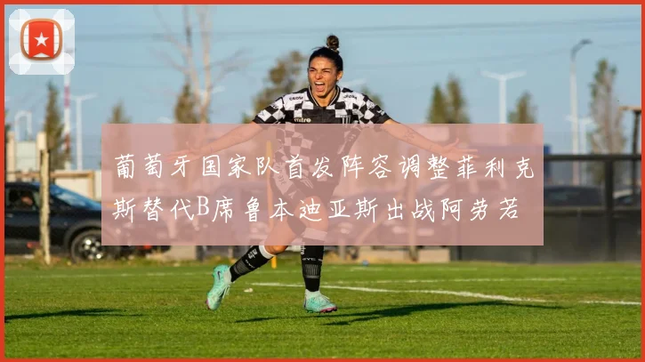 葡萄牙国家队首发阵容调整菲利克斯替代B席鲁本迪亚斯出战阿劳若