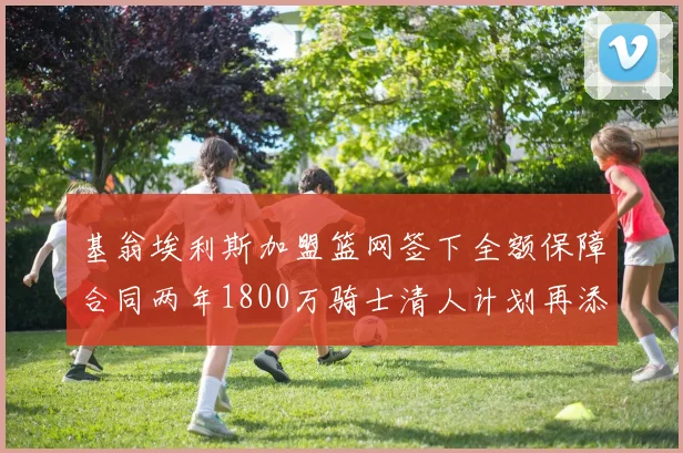基翁埃利斯加盟篮网签下全额保障合同两年1800万骑士清人计划再添新动态