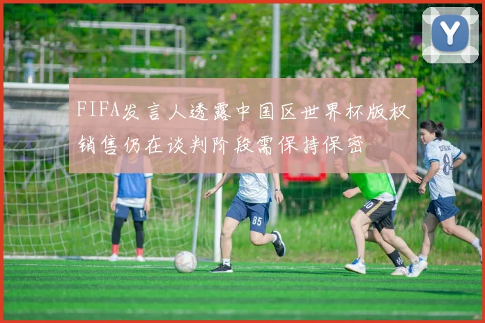 FIFA发言人透露中国区世界杯版权销售仍在谈判阶段需保持保密