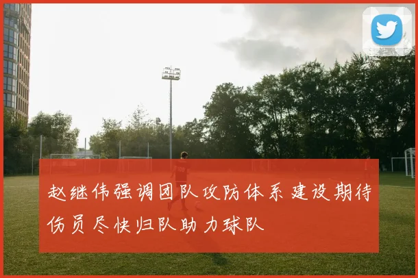 赵继伟强调团队攻防体系建设期待伤员尽快归队助力球队