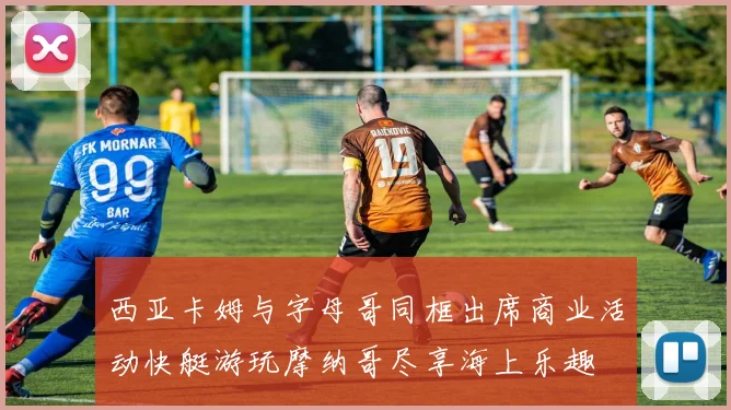 西亚卡姆与字母哥同框出席商业活动快艇游玩摩纳哥尽享海上乐趣