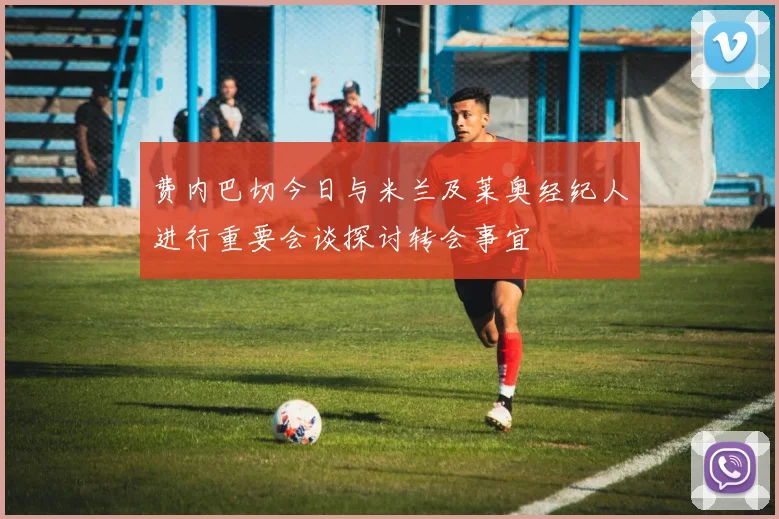 费内巴切今日与米兰及莱奥经纪人进行重要会谈探讨转会事宜