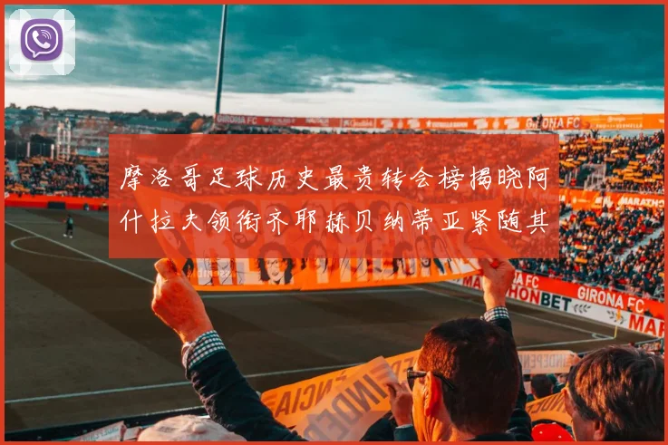 摩洛哥足球历史最贵转会榜揭晓阿什拉夫领衔齐耶赫贝纳蒂亚紧随其后