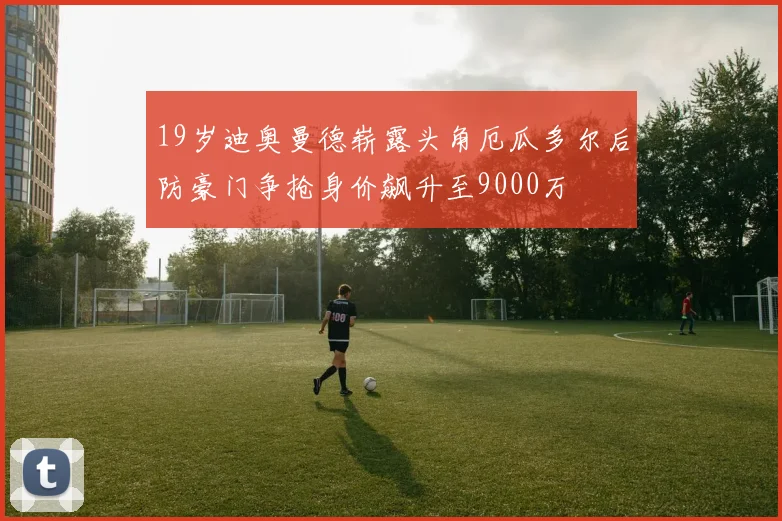 19岁迪奥曼德崭露头角厄瓜多尔后防豪门争抢身价飙升至9000万